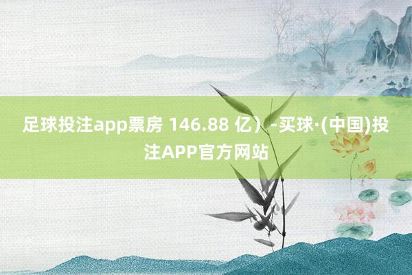 足球投注app票房 146.88 亿）-买球·(中国)投注APP官方网站