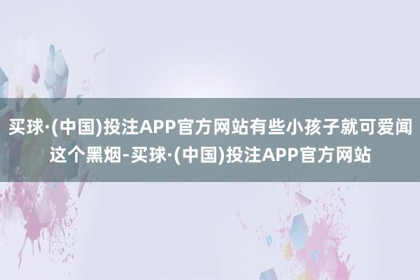 买球·(中国)投注APP官方网站有些小孩子就可爱闻这个黑烟-买球·(中国)投注APP官方网站