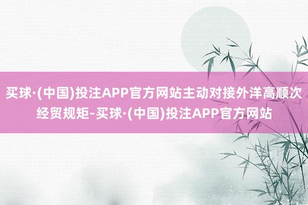 买球·(中国)投注APP官方网站主动对接外洋高顺次经贸规矩-买球·(中国)投注APP官方网站