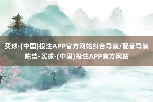 买球·(中国)投注APP官方网站纠合导演/配音导演陈浩-买球·(中国)投注APP官方网站