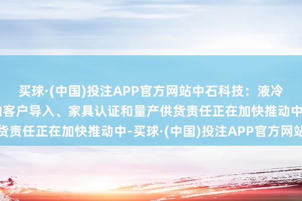 买球·(中国)投注APP官方网站中石科技：液冷散热模组及中枢材料的客户导入、家具认证和量产供货责任正在加快推动中-买球·(中国)投注APP官方网站