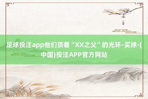 足球投注app他们顶着“XX之父”的光环-买球·(中国)投注APP官方网站