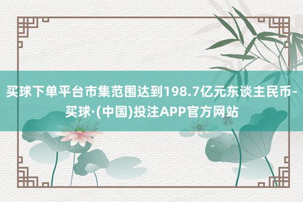 买球下单平台市集范围达到198.7亿元东谈主民币-买球·(中国)投注APP官方网站