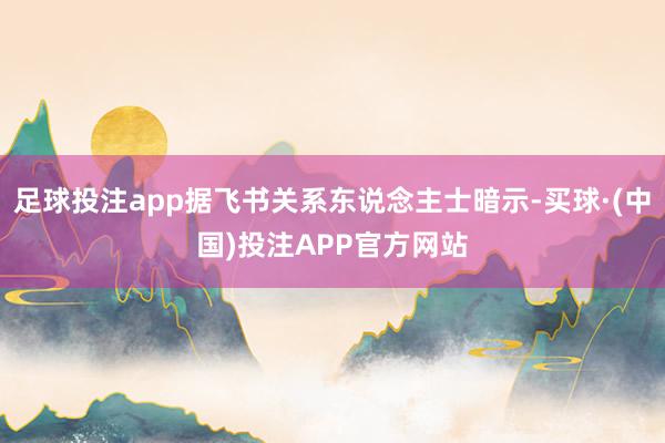 足球投注app据飞书关系东说念主士暗示-买球·(中国)投注APP官方网站