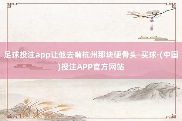 足球投注app让他去啃杭州那块硬骨头-买球·(中国)投注APP官方网站