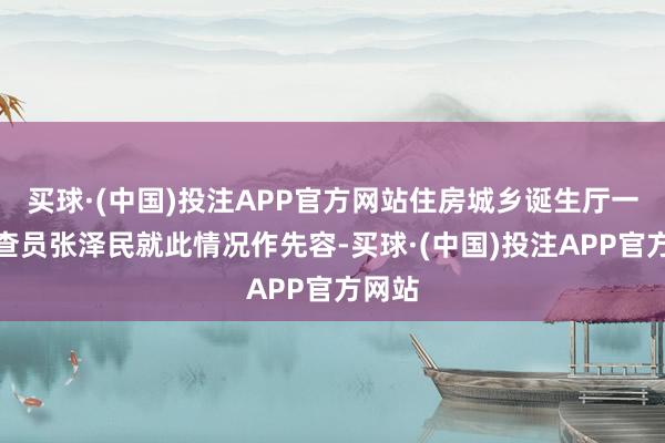 买球·(中国)投注APP官方网站住房城乡诞生厅一级巡查员张泽民就此情况作先容-买球·(中国)投注APP官方网站