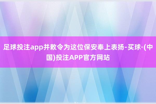 足球投注app并敕令为这位保安奉上表扬-买球·(中国)投注APP官方网站