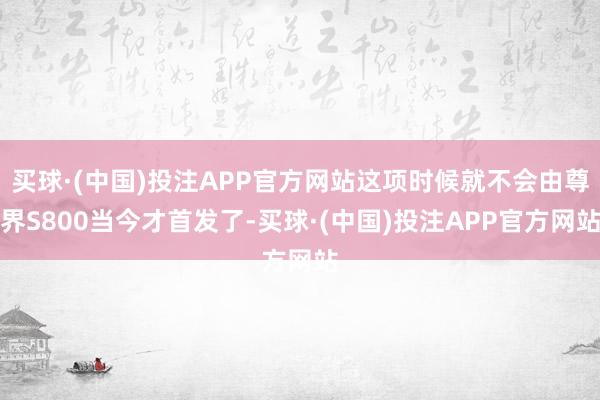 买球·(中国)投注APP官方网站这项时候就不会由尊界S800当今才首发了-买球·(中国)投注APP官方网站