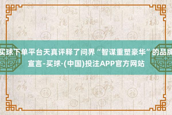 买球下单平台天真评释了问界“智谋重塑豪华”的品牌宣言-买球·(中国)投注APP官方网站