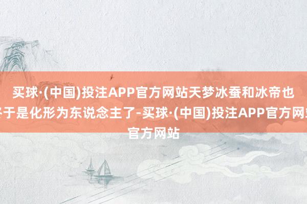 买球·(中国)投注APP官方网站天梦冰蚕和冰帝也终于是化形为东说念主了-买球·(中国)投注APP官方网站