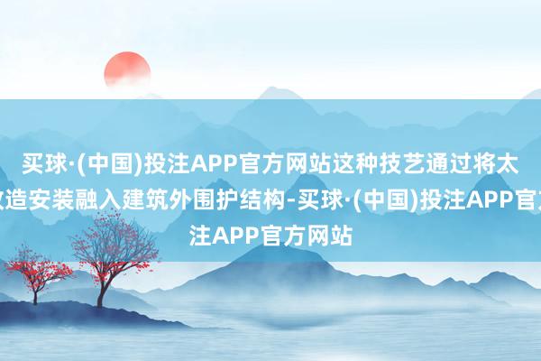 买球·(中国)投注APP官方网站这种技艺通过将太阳能改造安装融入建筑外围护结构-买球·(中国)投注APP官方网站