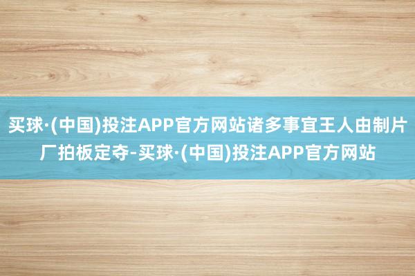 买球·(中国)投注APP官方网站诸多事宜王人由制片厂拍板定夺-买球·(中国)投注APP官方网站