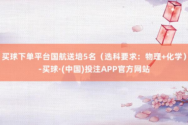买球下单平台国航送培5名（选科要求：物理+化学）-买球·(中国)投注APP官方网站