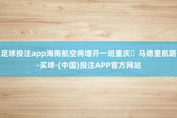 足球投注app海南航空将增开一班重庆⇋马德里航路-买球·(中国)投注APP官方网站