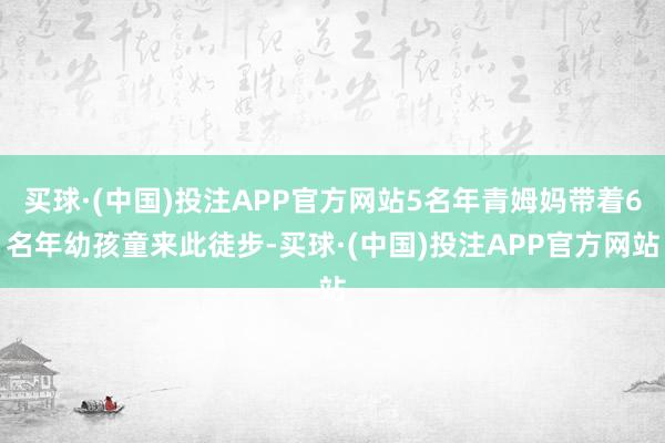 买球·(中国)投注APP官方网站5名年青姆妈带着6名年幼孩童来此徒步-买球·(中国)投注APP官方网站