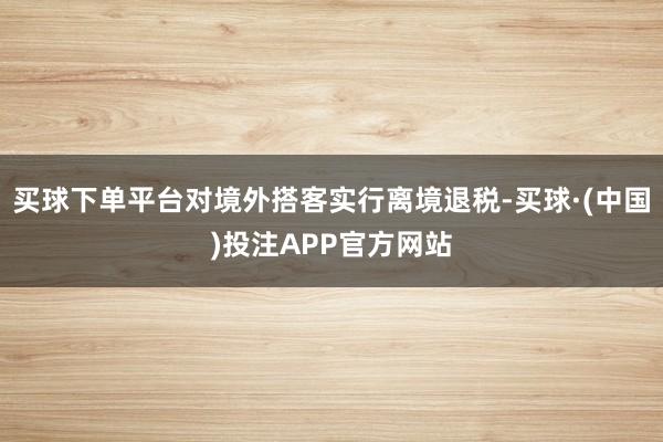 买球下单平台对境外搭客实行离境退税-买球·(中国)投注APP官方网站