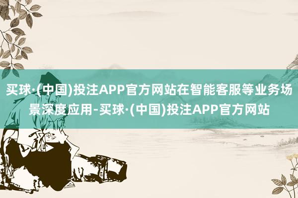 买球·(中国)投注APP官方网站在智能客服等业务场景深度应用-买球·(中国)投注APP官方网站