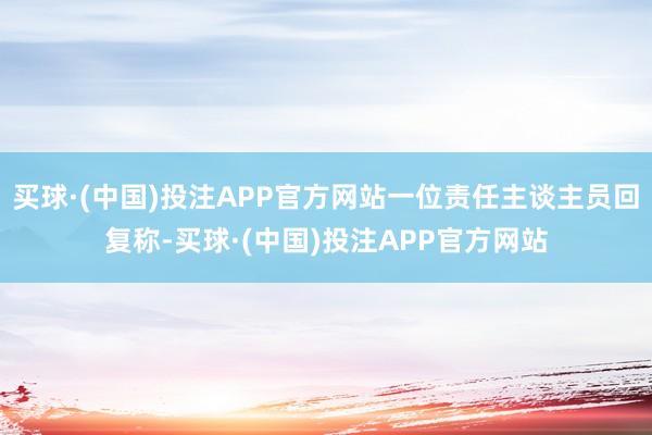 买球·(中国)投注APP官方网站一位责任主谈主员回复称-买球·(中国)投注APP官方网站