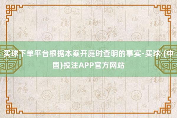买球下单平台根据本案开庭时查明的事实-买球·(中国)投注APP官方网站