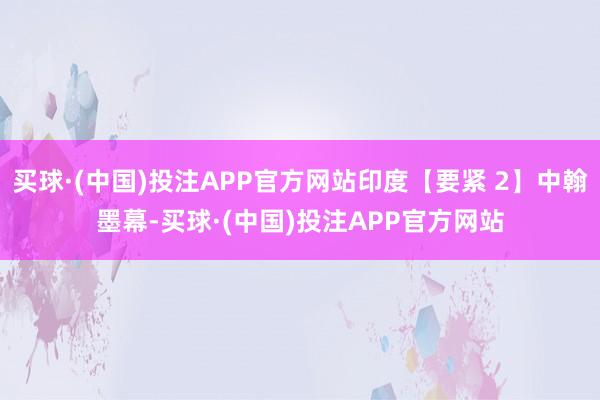 买球·(中国)投注APP官方网站印度【要紧 2】中翰墨幕-买球·(中国)投注APP官方网站