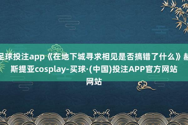 足球投注app《在地下城寻求相见是否搞错了什么》赫斯提亚cosplay-买球·(中国)投注APP官方网站