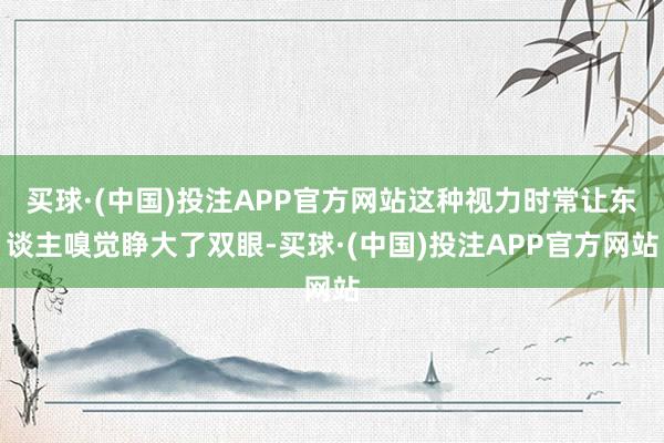 买球·(中国)投注APP官方网站这种视力时常让东谈主嗅觉睁大了双眼-买球·(中国)投注APP官方网站