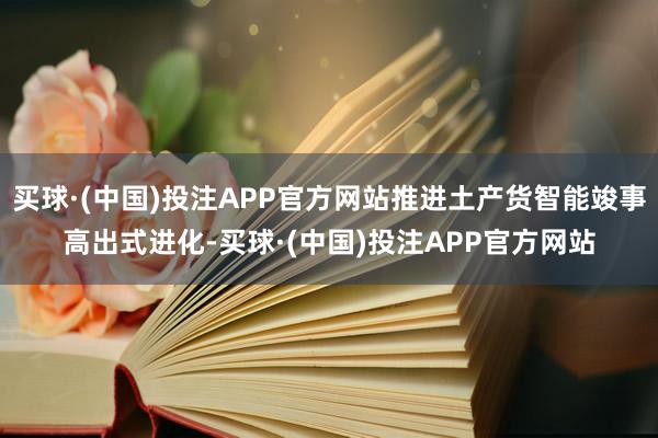 买球·(中国)投注APP官方网站推进土产货智能竣事高出式进化-买球·(中国)投注APP官方网站