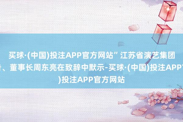 买球·(中国)投注APP官方网站”江苏省演艺集团党委文告、董事长周东亮在致辞中默示-买球·(中国)投注APP官方网站