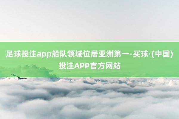 足球投注app船队领域位居亚洲第一-买球·(中国)投注APP官方网站