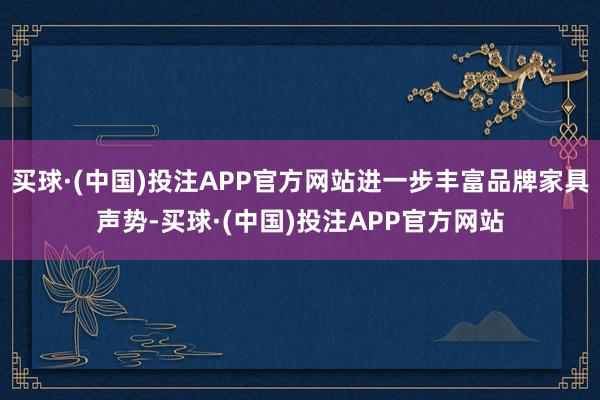 买球·(中国)投注APP官方网站进一步丰富品牌家具声势-买球·(中国)投注APP官方网站
