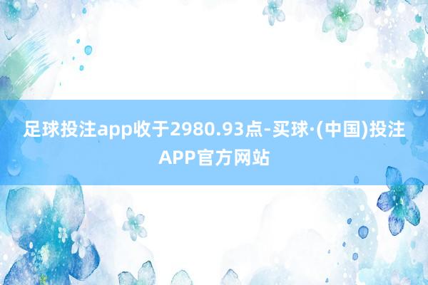 足球投注app收于2980.93点-买球·(中国)投注APP官方网站