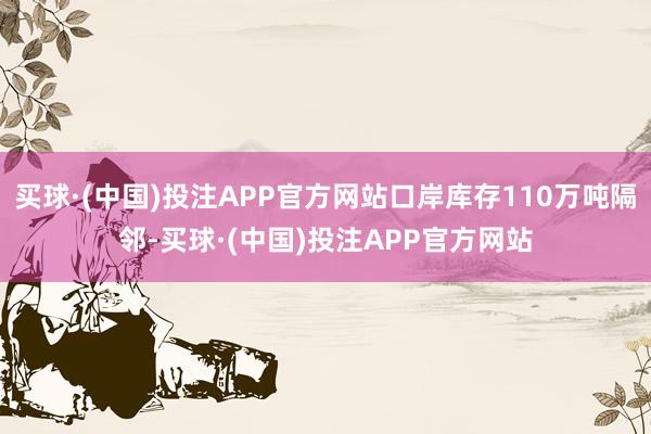 买球·(中国)投注APP官方网站口岸库存110万吨隔邻-买球·(中国)投注APP官方网站