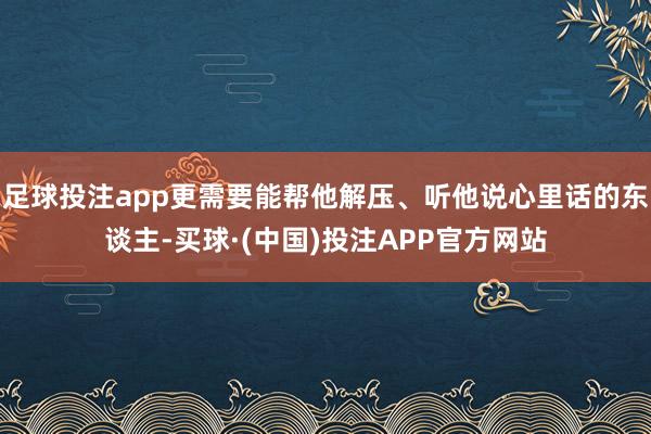 足球投注app更需要能帮他解压、听他说心里话的东谈主-买球·(中国)投注APP官方网站