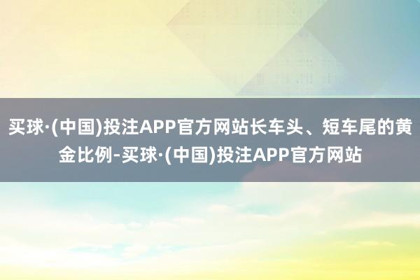 买球·(中国)投注APP官方网站长车头、短车尾的黄金比例-买球·(中国)投注APP官方网站