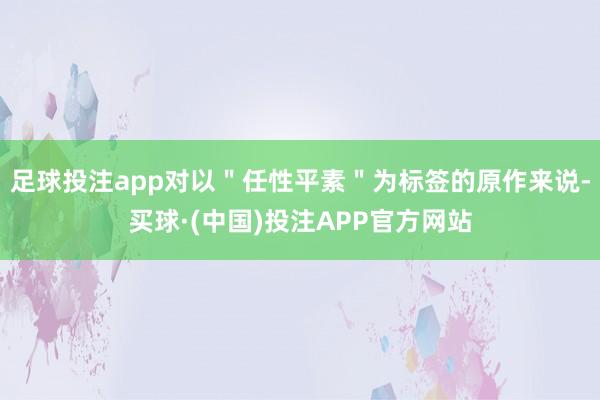 足球投注app对以＂任性平素＂为标签的原作来说-买球·(中国)投注APP官方网站