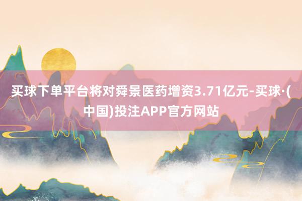 买球下单平台将对舜景医药增资3.71亿元-买球·(中国)投注APP官方网站