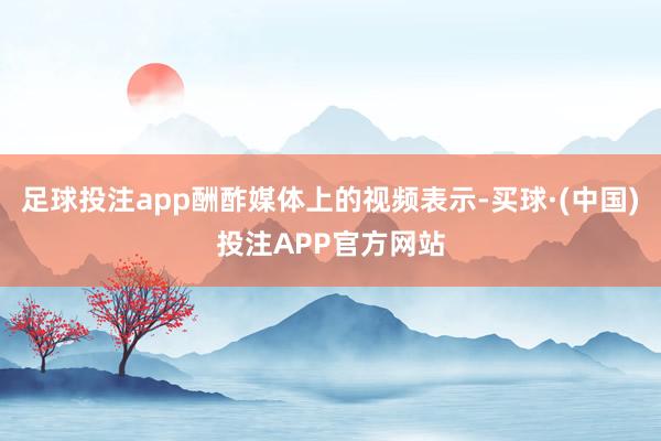 足球投注app酬酢媒体上的视频表示-买球·(中国)投注APP官方网站