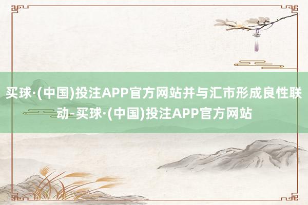 买球·(中国)投注APP官方网站并与汇市形成良性联动-买球·(中国)投注APP官方网站
