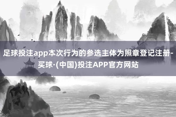 足球投注app本次行为的参选主体为照章登记注册-买球·(中国)投注APP官方网站