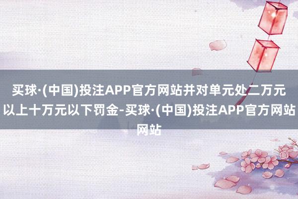 买球·(中国)投注APP官方网站并对单元处二万元以上十万元以下罚金-买球·(中国)投注APP官方网站