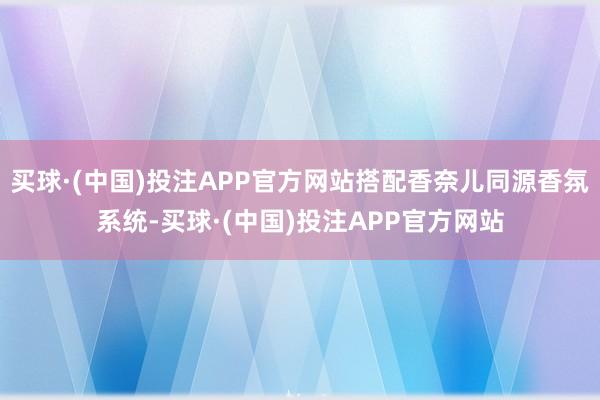 买球·(中国)投注APP官方网站搭配香奈儿同源香氛系统-买球·(中国)投注APP官方网站