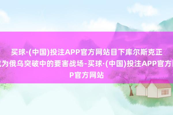 买球·(中国)投注APP官方网站　　目下库尔斯克正在成为俄乌突破中的要害战场-买球·(中国)投注APP官方网站