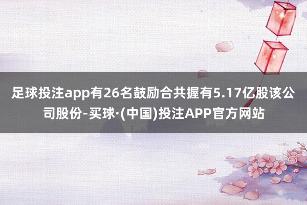足球投注app有26名鼓励合共握有5.17亿股该公司股份-买球·(中国)投注APP官方网站