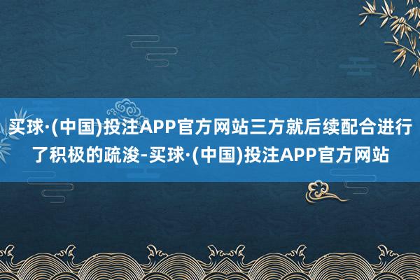 买球·(中国)投注APP官方网站三方就后续配合进行了积极的疏浚-买球·(中国)投注APP官方网站