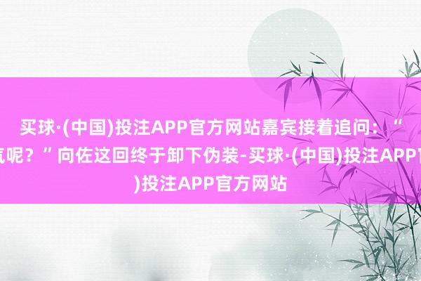 买球·(中国)投注APP官方网站嘉宾接着追问：“其时神气呢？”向佐这回终于卸下伪装-买球·(中国)投注APP官方网站