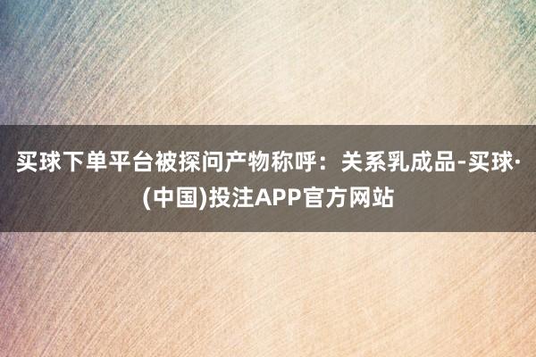 买球下单平台 被探问产物称呼:关系乳成品-买球·(中国)投注APP官方网站