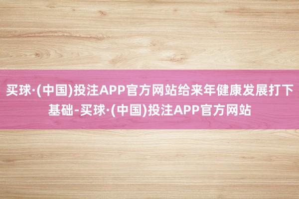 买球·(中国)投注APP官方网站给来年健康发展打下基础-买球·(中国)投注APP官方网站