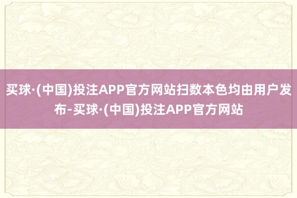 买球·(中国)投注APP官方网站扫数本色均由用户发布-买球·(中国)投注APP官方网站