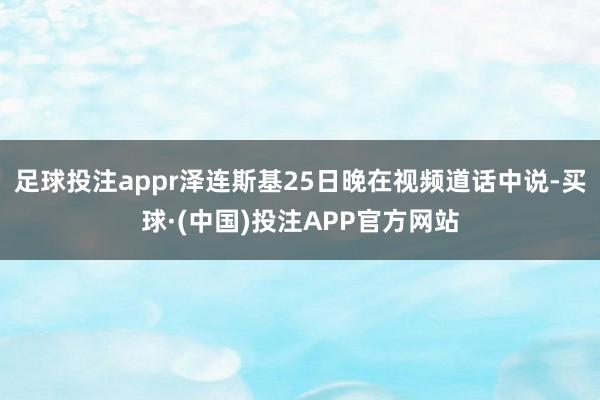 足球投注appr泽连斯基25日晚在视频道话中说-买球·(中国)投注APP官方网站