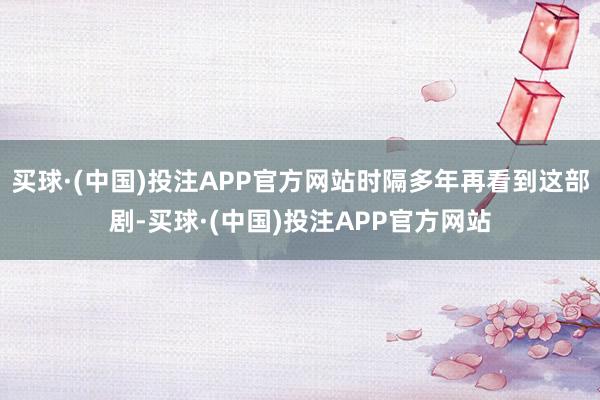 买球·(中国)投注APP官方网站时隔多年再看到这部剧-买球·(中国)投注APP官方网站